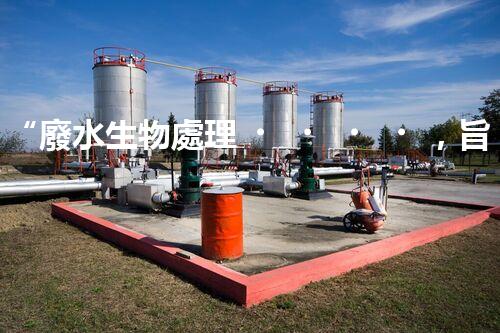 “廢水生物處理，旨在凈化水源，守護(hù)碧水藍(lán)天”